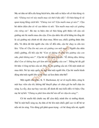 Meï noù ñöa noù ñeán cöûa haøng baùch hoùa, ñöa maét ra hieäu vôùi coâ baùn haøng vaø
noùi: “Chaøng trai treû naøy muoán mua vaøi thöù ôû ñaây ñaáy”. Coâ baùn haøng toû veû
quan troïng baèng caùch hoûi: “Chaøng trai treû! Caäu muoán mua gì naøo?”. Caäu
beù nhoùn chaân cho coù veû cao theâm vaø noùi: “Em muoán mua moät caùi giöôøng
cho rieâng em”. Baø meï ra hieäu cho coâ baùn haøng giôùi thieäu vôùi caäu caùi
giöôøng maø baø muoán mua cho caäu. Coøn caäu nhoùc thì cöù hí höûng tin raèng ñoù
laø caùi giöôøng maø chính noù ñaõ choïn mua. Hoâm sau, chieác giöôøng ñöôïc ñöa
ñeán. Vaø ñeâm ñoù khi ngöôøi cha vöøa veà ñeán nhaø, caäu beù chaïy ra cöûa reo
leân: “Cha ôi! Cha leân maø xem caùi giöôøng con môùi mua!”. Ngöôøi cha nhìn
chieác giöôøng, roài hoûi caäu beù “Con seõ khoâng teø daàm leân giöôøng cuûa con
nöõa, phaûi khoâng naøo?”. Caäu beù traû lôøi ngay laäp töùc: “OÀ, khoâng ñaâu, khoâng
ñaâu! Con seõ khoâng bao giôø laøm öôùt caùi giöôøng cuûa con”. Thaèng beù ñaõ giöõ
lôøi höùa vì loøng töï haøo cuûa noù. Ñaây laø caùi giöôøng cuûa noù. Chæ moät mình noù
mua thoâi. Noù laïi maëc quaàn aùo nguû nhö moät ngöôøi lôùn. Caäu beù muoán haønh
ñoäng nhö moät ngöôøi lôùn vaø ñaõ thöïc söï laøm ñöôïc nhö theá!

       Moät ngöôøi cha khaùc, K. T. Duchsman, kyõ sö voâ tuyeán ñieän, cuõng laø
moät hoïc vieân cuûa toâi, khoâng theå thuyeát phuïc coâ chaùu gaùi ba tuoåi chòu aên
saùng. La raày, doïa naït hay van naøi, doã daønh ñuû moïi kieåu ñeàu voâ hieäu. Cha
meï beù töï hoûi: “Chuùng ta phaûi laøm nhö theá naøo ñeå noù chòu aên saùng?”.

       Coâ beù muoán baét chöôùc meï ñeå caûm thaáy mình lôùn vaø tröôûng thaønh.
Theá laø moät buoåi saùng noï, hoï ñöa coâ beù leân moät chieác gheá cao vaø ñeå beù töï
naáu mì aên saùng. Vaøo ñuùng giôø phuùt quan troïng - coâ beù ñang naáu mì, ngöôøi
 