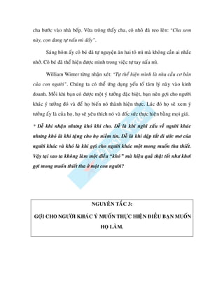 cha böôùc vaøo nhaø beáp. Vöøa troâng thaáy cha, coâ nhoû ñaõ reo leân: “Cha xem
naøy, con ñang töï naáu mì ñaáy”.

       Saùng hoâm aáy coâ beù ñaõ töï nguyeän aên hai toâ mì maø khoâng caàn ai nhaéc
nhôû. Coâ beù ñaõ theå hieän ñöôïc mình trong vieäc töï tay naáu mì.

       William Winter töøng nhaän xeùt: “Töï theå hieän mình laø nhu caàu cô baûn
cuûa con ngöôøi”. Chuùng ta coù theå öùng duïng yeáu toá taâm lyù naøy vaøo kinh
doanh. Moãi khi baïn coù ñöôïc moät yù töôûng ñaëc bieät, baïn neân gôïi cho ngöôøi
khaùc yù töôûng ñoù vaø ñeå hoï bieán noù thaønh hieän thöïc. Luùc ñoù hoï seõ xem yù
töôûng aáy laø cuûa hoï, hoï seõ yeâu thích noù vaø doác söùc thöïc hieän baèng moïi giaù.

* Deã khi nhaän nhöng khoù khi cho. Deã laø khi nghó xaáu veà ngöôøi khaùc
nhöng khoù laø khi taëng cho hoï nieàm tin. Deã laø khi daäp taét ñi öôùc mô cuûa
ngöôøi khaùc vaø khoù laø khi gôïi cho ngöôøi khaùc moät mong muoán tha thieát.
Vaäy taïi sao ta khoâng laøm moät ñieàu “khoù” maø hieäu quaû thaät toát nhö khôi
gôïi mong muoán thieát tha ôû moät con ngöôøi?




                                 NGUYEÂN TAÉC 3:

GÔÏI CHO NGÖÔØI KHAÙC YÙ MUOÁN THÖÏC HIEÄN ÑIEÀU BAÏN MUOÁN

                                      HOÏ LAØM.
 