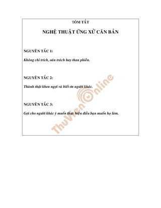 TOÙM TAÉT

             NGHEÄ THUAÄT ÖÙNG XÖÛ CAÊN BAÛN


NGUYEÂN TAÉC 1:

Khoâng chæ trích, oaùn traùch hay than phieàn.



NGUYEÂN TAÉC 2:

Thaønh thaät khen ngôïi vaø bieát ôn ngöôøi khaùc.



NGUYEÂN TAÉC 3:

Gôïi cho ngöôøi khaùc yù muoán thöïc hieän ñieàu baïn muoán hoï laøm.
 