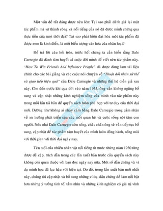 Moät vaán ñeà raát ñaùng ñöôïc neâu leân: Taïi sao phaûi ñaùnh giaù laïi moät
taùc phaåm maø söï thaønh coâng vaø noåi tieáng cuûa noù ñaõ ñöôïc minh chöùng qua
thöïc tieãn cuûa moïi thôøi ñaïi? Taïi sao phaûi hieän ñaïi hoùa moät taùc phaåm ñaõ
ñöôïc xem laø kinh ñieån, laø moät bieåu töôïng vaên hoùa cuûa nhaân loaïi?

       Ñeå traû lôøi caâu hoûi treân, tröôùc heát chuùng ta caàn hieåu raèng Dale
Carnegie ñaõ daønh taâm huyeát caû cuoäc ñôøi mình ñeå vieát neân taùc phaåm naøy.
“How To Win Friends And Influence People” ñaõ ñöôïc duøng laøm taøi lieäu
chính cho caùc baøi giaûng vaø caùc cuoäc noùi chuyeän veà “Thuaät ñoái nhaân xöû theá
vaø giao tieáp hieäu quaû” cuûa Dale Carnegie vaø nhöõng theá heä dieãn giaû sau
naøy. Cho ñeán tröôùc khi qua ñôøi vaøo naêm 1955, oâng vaãn khoâng ngöøng boå
sung vaø caäp nhaät nhöõng kinh nghieäm soáng cuûa mình vaøo taùc phaåm naøy
trong moãi laàn taùi baûn ñeå quyeån saùch luoân phuø hôïp vôùi tö duy cuûa thôøi ñaïi
môùi. Döôøng nhö khoâng ai nhaïy caûm baèng Dale Carnegie trong caûm nhaän
veà xu höôùng phaùt trieån cuûa caùc moái quan heä vaø cuoäc soáng noäi taâm con
ngöôøi. Neáu nhö Dale Carnegie coøn soáng, chaéc chaén oâng seõ vaãn tieáp tuïc boå
sung, caäp nhaät ñeå taùc phaåm taâm huyeát cuûa mình luoân ñoàng haønh, soáng maõi
vôùi thôøi gian vôùi thôøi ñaïi ngaøy nay.

       Teân tuoåi cuûa nhieàu nhaân vaät noåi tieáng töø tröôùc nhöõng naêm 1930 töøng
ñöôïc ñeà caäp, trích daãn trong caùc laàn xuaát baûn tröôùc cuûa quyeån saùch naøy
khoâng coøn quen thuoäc vôùi baïn ñoïc ngaøy nay nöõa. Moät soá daãn chöùng vaø ví
duï minh hoïa ñaõ laïc haäu vôùi hieän taïi. Do ñoù, trong laàn xuaát baûn môùi nhaát
naøy, chuùng toâi caäp nhaät vaø boå sung nhöõng ví duï, daãn chöùng ñeå laøm noåi baät
hôn nhöõng yù töôûng tinh teá, taàm nhìn vaø nhöõng kinh nghieäm coù giaù trò vónh
 