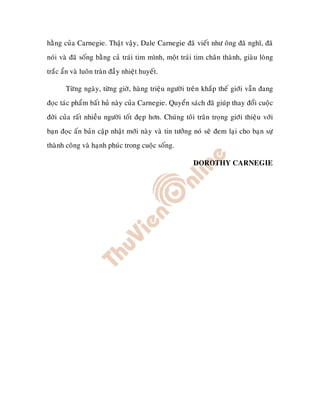 haèng cuûa Carnegie. Thaät vaäy, Dale Carnegie ñaõ vieát nhö oâng ñaõ nghó, ñaõ
noùi vaø ñaõ soáng baèng caû traùi tim mình, moät traùi tim chaân thaønh, giaøu loøng
traéc aån vaø luoân traøn ñaày nhieät huyeát.

       Töøng ngaøy, töøng giôø, haøng trieäu ngöôøi treân khaép theá giôùi vaãn ñang
ñoïc taùc phaåm baát huû naøy cuûa Carnegie. Quyeån saùch ñaõ giuùp thay ñoåi cuoäc
ñôøi cuûa raát nhieàu ngöôøi toát ñeïp hôn. Chuùng toâi traân troïng giôùi thieäu vôùi
baïn ñoïc aán baûn caäp nhaät môùi naøy vaø tin töôûng noù seõ ñem laïi cho baïn söï
thaønh coâng vaø haïnh phuùc trong cuoäc soáng.

                                                       DOROTHY CARNEGIE
 
