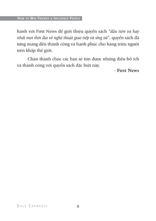 hành với First News để giới thiệu quyển sách “đầu tiên và hay
nhất mọi thời đại về nghệ thuật giao tiếp và ứng xử”, quyển sách đã
từng mang đến thành công và hạnh phúc cho hàng triệu người
trên khắp thế giới.
Chân thành chúc các bạn sẽ tìm được những điều bổ ích
và thành công với quyển sách đặc biệt này.
- First News
8
HOW TO WIN FRIENDS & INFLUENCE PEOPLE
 
