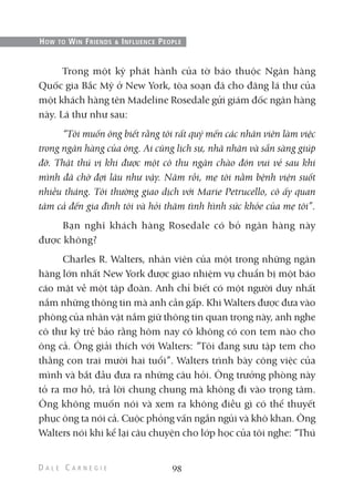 Trong một kỳ phát hành của tờ báo thuộc Ngân hàng
Quốc gia Bắc Mỹ ở New York, tòa soạn đã cho đăng lá thư của
một khách hàng tên Madeline Rosedale gửi giám đốc ngân hàng
này. Lá thư như sau:
“Tôi muốn ông biết rằng tôi rất quý mến các nhân viên làm việc
trong ngân hàng của ông. Ai cũng lịch sự, nhã nhặn và sẵn sàng giúp
đỡ. Thật thú vị khi được một cô thu ngân chào đón vui vẻ sau khi
mình đã chờ đợi lâu như vậy. Năm rồi, mẹ tôi nằm bệnh viện suốt
nhiều tháng. Tôi thường giao dịch với Marie Petrucello, cô ấy quan
tâm cả đến gia đình tôi và hỏi thăm tình hình sức khỏe của mẹ tôi”.
Bạn nghĩ khách hàng Rosedale có bỏ ngân hàng này
được không?
Charles R. Walters, nhân viên của một trong những ngân
hàng lớn nhất New York được giao nhiệm vụ chuẩn bị một báo
cáo mật về một tập đoàn. Anh chỉ biết có một người duy nhất
nắm những thông tin mà anh cần gấp. Khi Walters được đưa vào
phòng của nhân vật nắm giữ thông tin quan trọng này, anh nghe
cô thư ký trẻ bảo rằng hôm nay cô không có con tem nào cho
ông cả. Ông giải thích với Walters: “Tôi đang sưu tập tem cho
thằng con trai mười hai tuổi”. Walters trình bày công việc của
mình và bắt đầu đưa ra những câu hỏi. Ông trưởng phòng này
tỏ ra mơ hồ, trả lời chung chung mà không đi vào trọng tâm.
Ông không muốn nói và xem ra không điều gì có thể thuyết
phục ông ta nói cả. Cuộc phỏng vấn ngắn ngủi và khô khan. Ông
Walters nói khi kể lại câu chuyện cho lớp học của tôi nghe: “Thú
98
HOW TO WIN FRIENDS & INFLUENCE PEOPLE
 