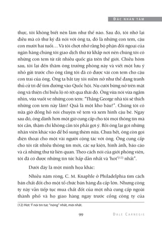 thực, tôi không biết nên làm như thế nào. Sau đó, tôi nhớ lại
điều mà cô thư ký đã nói với ông ta, đó là những con tem, cậu
con mười hai tuổi… Và tôi chợt nhớ rằng bộ phận đối ngoại của
ngân hàng chúng tôi giao dịch thư từ khắp nơi nên chúng tôi có
những con tem từ rất nhiều quốc gia trên thế giới. Chiều hôm
sau, tôi lại đến thăm ông trưởng phòng này và viết một lưu ý
nhỏ gửi trước cho ông rằng tôi đã có được vài con tem cho cậu
con trai của ông. Ông ta bắt tay tôi niềm nở như thể đang tranh
thủ cử tri để tìm đường vào Quốc hội. Nụ cười bừng nở trên mặt
ông và thiện chí biểu lộ rõ rệt qua thái độ. Ông vừa nói vừa ngắm
nhìn, vừa vuốt ve những con tem: “Thằng George nhà tôi sẽ thích
những con tem này lắm! Quả là một kho báu!”. Chúng tôi có
nửa giờ đồng hồ nói chuyện về tem và xem hình cậu bé. Ngay
sau đó, ông dành hơn một giờ cung cấp cho tôi mọi thông tin mà
tôi cần, thậm chí không cần tôi phải gợi ý. Rồi ông lại gọi những
nhân viên khác vào để bổ sung thêm nữa. Chưa hết, ông còn gọi
điện thoại cho một vài người cộng tác với ông. Ông cung cấp
cho tôi rất nhiều thông tin mới, các sự kiện, hình ảnh, báo cáo
và cả những thư từ liên quan. Theo cách nói của giới phóng viên,
tôi đã có được những tin tức hấp dẫn nhất và ‘hot’(12)
nhất”.
Dưới đây là một minh họa khác:
Nhiều năm ròng, C. M. Knaphle ở Philadelphia tìm cách
bán chất đốt cho một tổ chức bán hàng đa cấp lớn. Nhưng công
ty này vẫn tiếp tục mua chất đốt của một nhà cung cấp ngoài
thành phố và họ giao hàng ngay trước cổng công ty của
99
Đ Ắ C N H Â N T Â M
(12) Hot: Ý nói tin tức “nóng” nhất, mới nhất.
 