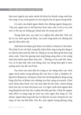 làm mọi người yêu mến mình đã đem lại thành công vượt bậc
cho ông; và nụ cười quyến rũ của ông là yếu tố quan trọng nhất.
Có một câu danh ngôn dành cho những người đang yêu:
“Hãy yêu người nào có thể làm bạn luôn mỉm cười vì chỉ có nụ cười
mới có thể xua đi những góc khuất tăm tối trong tâm hồn”.
Trong tình yêu, nụ cười có ý nghĩa lớn như thế. Đối với
tất cả các mối quan hệ khác, nụ cười cũng đem lại những kết
quả kỳ diệu như vậy.
Một hôm tôi được giới thiệu với danh ca Maurice Chevalier.
Thú thật là tôi rất thất vọng khi nhìn thấy ông trong bộ dạng ủ
rũ, lầm lỳ như một kẻ chết rồi. Bỗng có ai nói điều gì đó làm ông
mỉm cười. Toàn bộ gương mặt ông bừng sáng như có tia nắng
mặt trời xuyên qua đám mây mù… Không có nụ cười đó, Mau-
rice có lẽ giờ đây vẫn còn đang cặm cụi đóng bàn ghế ở một
xưởng mộc nào đó của Paris.
Nụ cười của một đứa bé cũng có tác dụng như vậy. Một
ngày mùa xuân trong phòng đợi của bác sĩ thú y Stephen K.
Sproul ở Raytown, Missouri, hôm đó rất đông khách đang nóng
lòng chờ bác sĩ khám cho những con thú cưng của mình. Chợt
một thiếu phụ bước vào với một đứa bé độ chín, mười tháng
tuổi trên tay và một chú mèo con. Cô ngồi cạnh một người đàn
ông đang hết sức bực tức vì phải chờ đợi quá lâu. Cháu bé ngước
mắt nhìn và tặng ông ấy một nụ cười ngây thơ rạng rỡ. Tất
nhiên, người đàn ông cười lại với đứa bé và cuộc chuyện trò của
ông với mẹ cậu bắt đầu. Sau đó, mọi người trong phòng cũng
106
HOW TO WIN FRIENDS & INFLUENCE PEOPLE
 