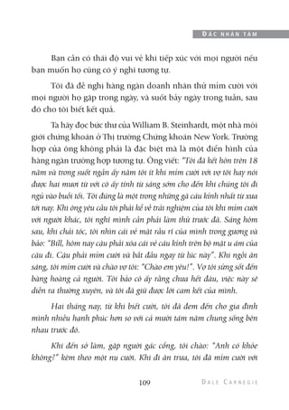 Bạn cần có thái độ vui vẻ khi tiếp xúc với mọi người nếu
bạn muốn họ cũng có ý nghĩ tương tự.
Tôi đã đề nghị hàng ngàn doanh nhân thử mỉm cười với
mọi người họ gặp trong ngày, và suốt bảy ngày trong tuần, sau
đó cho tôi biết kết quả.
Ta hãy đọc bức thư của William B. Steinhardt, một nhà môi
giới chứng khoán ở Thị trường Chứng khoán New York. Trường
hợp của ông không phải là đặc biệt mà là một điển hình của
hàng ngàn trường hợp tương tự. Ông viết: “Tôi đã kết hôn trên 18
năm và trong suốt ngần ấy năm tôi ít khi mỉm cười với vợ tôi hay nói
được hai mươi từ với cô ấy tính từ sáng sớm cho đến khi chúng tôi đi
ngủ vào buổi tối. Tôi đúng là một trong những gã cáu kỉnh nhất từ xưa
tới nay. Khi ông yêu cầu tôi phải kể về trải nghiệm của tôi khi mỉm cười
với người khác, tôi nghĩ mình cần phải làm thử trước đã. Sáng hôm
sau, khi chải tóc, tôi nhìn cái vẻ mặt rầu rĩ của mình trong gương và
bảo: “Bill, hôm nay cậu phải xóa cái vẻ cáu kỉnh trên bộ mặt u ám của
cậu đi. Cậu phải mỉm cười và bắt đầu ngay từ lúc này”. Khi ngồi ăn
sáng, tôi mỉm cười và chào vợ tôi: “Chào em yêu!”. Vợ tôi sửng sốt đến
bàng hoàng cả người. Tôi bảo cô ấy rằng chưa hết đâu, việc này sẽ
diễn ra thường xuyên, và tôi đã giữ được lời cam kết của mình.
Hai tháng nay, từ khi biết cười, tôi đã đem đến cho gia đình
mình nhiều hạnh phúc hơn so với cả mười tám năm chung sống bên
nhau trước đó.
Khi đến sở làm, gặp người gác cổng, tôi chào: “Anh có khỏe
không?” kèm theo một nụ cười. Khi đi ăn trưa, tôi đã mỉm cười với
109
Đ Ắ C N H Â N T Â M
 