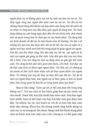 người phục vụ và không quên nói với họ một câu pha trò vui vẻ. Tôi
thấy ngay rằng mọi người đều mỉm cười lại với tôi. Tôi đối xử với
những khách hàng đến khiếu nại hay phàn nàn bằng thái độ niềm nở
và nhận ra rằng mọi việc đều được giải quyết dễ dàng hơn. Tôi hiểu
rằng những nụ cười hàng ngày đem đến cho tôi nhiều tiền, thật nhiều
tiền và quan trọng hơn là chân giá trị của hạnh phúc. Tôi đang hợp
tác kinh doanh với đối tác là một thanh niên dễ thương. Tôi đắc ý về
những kết quả vừa đạt được đến nỗi tôi kể hết cho cậu ấy nghe về ý
nghĩa triết học mình mới lĩnh hội trong quan hệ giữa người với người.
Sau đó, cậu thú nhận rằng, lần đầu tiếp xúc với tôi, cậu nghĩ tôi là
một con người gắt gỏng và khó tính. Mãi đến gần đây cậu mới thay
đổi ý kiến. Cậu nói rằng tôi thật sự đáng mến và gần gũi khi mỉm
cười. Tôi cũng đã bớt dần thói quen phê phán, chỉ trích. Giờ đây, tôi
đã biết cảm kích và khen ngợi người khác. Tôi thôi nói về những gì
tôi muốn và biết cách nhìn nhận vấn đề theo quan điểm của người
khác. Và những việc này đã thực sự thay đổi cuộc đời tôi. Tôi đã là
một con người khác hẳn, một người vui vẻ hơn, giàu có hơn và hạnh
phúc hơn trong quan hệ bạn bè và trong hạnh phúc gia đình”.
Bạn sẽ bảo rằng: “Làm sao tôi có thể cười được khi trong lòng
không vui?”. Tôi xin chia sẻ hai bước giúp bạn tự tạo niềm vui
cho mình. Trước hết, hãy bắt chính bạn mỉm cười. Nếu bạn ngồi
một mình, bạn có thể huýt sáo hay hát khẽ một giai điệu nào
đấy. Tự nhiên, lúc ấy, nỗi buồn sẽ vơi đi và bạn bắt đầu cảm
thấy nhẹ nhàng. Khoa học đã chứng minh rằng hành động và
cảm xúc có sự tương tác lẫn nhau. Bằng cách bắt hành động phải
chịu sự kiểm soát trực tiếp của ý chí, chúng ta có thể gián tiếp
110
HOW TO WIN FRIENDS & INFLUENCE PEOPLE
 