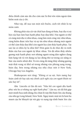 điều chỉnh cảm xúc dù cho cảm xúc là thứ vốn nằm ngoài tầm
kiểm soát của ý chí.
Như vậy, để xua tan một nỗi buồn, cách tốt nhất là tự
mỉm cười.
Không phải của cải vật chất bạn đang sở hữu, hay địa vị xã
hội của bạn làm bạn hạnh phúc hay đau khổ. Hai người có thể
có cùng một địa vị như nhau, cùng làm một công việc như nhau,
cùng kiếm được tiền bạc và uy tín như nhau nhưng một người
có thể cảm thấy đau khổ còn người kia cảm thấy hạnh phúc. Tại
sao lại có điều kỳ lạ như thế? Đơn giản là do thái độ và tinh
thần của hai con người ấy khác nhau. Tôi đã nhìn thấy nhiều
gương mặt hạnh phúc nơi những người nông dân nghèo đang
làm lụng vất vả với dụng cụ lao động thô sơ trong cái nắng oi
bức của miền nhiệt đới. Và tôi cũng đã từng thấy những gương
mặt thất vọng và khổ sở trong những văn phòng sang trọng,
hiện đại, bên trong những tòa nhà chọc trời ở New York,
Chicago hay Los Angeles.
Shakespeare nói rằng: “Không có sự vật, hiện tượng hay
hoàn cảnh tốt hay xấu mà chính cách nghĩ của con người khiến nó
xấu hay tốt”.
Abe Lincoln có lần đã nói: “Hầu hết con người đều hạnh
phúc nếu họ có những suy nghĩ hạnh phúc”. Lần nọ, tôi đã bắt gặp
một minh họa sinh động cho chân lý này khi bước lên cầu thang
của nhà ga Long Island, New York. Ngay trước mặt tôi là hơn ba
mươi cậu bé khuyết tật với gậy và nạng tập tễnh bước lên cầu
111
Đ Ắ C N H Â N T Â M
 