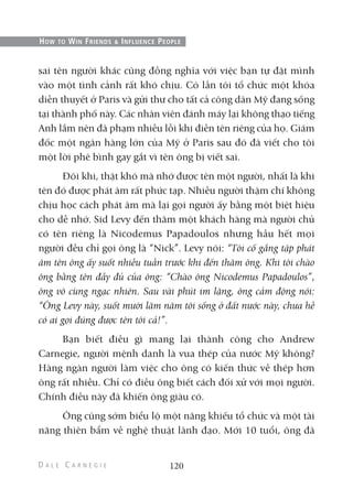 sai tên người khác cũng đồng nghĩa với việc bạn tự đặt mình
vào một tình cảnh rất khó chịu. Có lần tôi tổ chức một khóa
diễn thuyết ở Paris và gửi thư cho tất cả công dân Mỹ đang sống
tại thành phố này. Các nhân viên đánh máy lại không thạo tiếng
Anh lắm nên đã phạm nhiều lỗi khi điền tên riêng của họ. Giám
đốc một ngân hàng lớn của Mỹ ở Paris sau đó đã viết cho tôi
một lời phê bình gay gắt vì tên ông bị viết sai.
Đôi khi, thật khó mà nhớ được tên một người, nhất là khi
tên đó được phát âm rất phức tạp. Nhiều người thậm chí không
chịu học cách phát âm mà lại gọi người ấy bằng một biệt hiệu
cho dễ nhớ. Sid Levy đến thăm một khách hàng mà người chủ
có tên riêng là Nicodemus Papadoulos nhưng hầu hết mọi
người đều chỉ gọi ông là “Nick”. Levy nói: “Tôi cố gắng tập phát
âm tên ông ấy suốt nhiều tuần trước khi đến thăm ông. Khi tôi chào
ông bằng tên đầy đủ của ông: “Chào ông Nicodemus Papadoulos”,
ông vô cùng ngạc nhiên. Sau vài phút im lặng, ông cảm động nói:
“Ông Levy này, suốt mười lăm năm tôi sống ở đất nước này, chưa hề
có ai gọi đúng được tên tôi cả!”.
Bạn biết điều gì mang lại thành công cho Andrew
Carnegie, người mệnh danh là vua thép của nước Mỹ không?
Hàng ngàn người làm việc cho ông có kiến thức về thép hơn
ông rất nhiều. Chỉ có điều ông biết cách đối xử với mọi người.
Chính điều này đã khiến ông giàu có.
Ông cũng sớm biểu lộ một năng khiếu tổ chức và một tài
năng thiên bẩm về nghệ thuật lãnh đạo. Mới 10 tuổi, ông đã
120
HOW TO WIN FRIENDS & INFLUENCE PEOPLE
 