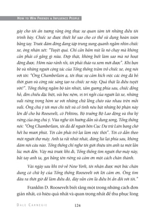 gây cho tôi ấn tượng rằng ông thực sự quan tâm tới những điều tôi
trình bày. Chiếc xe được thiết kế sao cho có thể sử dụng hoàn toàn
bằng tay. Trước đám đông đang tập trung xung quanh ngắm nhìn chiếc
xe, ông nhận xét: “Tuyệt quá. Chỉ cần bấm nút là nó chạy mà không
cần phải cố gắng gì nữa. Đẹp thật, không biết làm sao mà nó hoạt
động được. Hôm nào rảnh rỗi, tôi phải tháo ra xem mới được”. Khi bạn
bè và những người cộng tác của Tổng thống trầm trồ chiếc xe, ông nói
với tôi: “Ông Chamberlain ạ, tôi thực sự cảm kích việc các ông đã bỏ
thời gian và công sức sáng tạo ra chiếc xe này. Quả thật là điều tuyệt
vời!”. Tổng thống ngắm bộ tản nhiệt, tấm gương phía sau, chiếc đồng
hồ, đèn chiếu đặc biệt, vải bọc nệm, vị trí ngồi của người lái xe, những
vali riêng trong hòm xe với những chữ lồng chéo vào nhau trên mỗi
vali. Ông chú ý tới mọi chi tiết và cố tình nêu bật những bộ phận này
lên để cho bà Roosevelt, cô Pektins, Bộ trưởng Bộ Lao động và thư ký
riêng của ông chú ý. Vừa nghe tôi hướng dẫn sử dụng xong, Tổng thống
nói: “Ông Chamberlain, tôi đã để người bên Cục Dự trữ Liên bang chờ
hết ba mươi phút. Tôi cần phải trở lại làm việc thôi”. Tôi có dẫn theo
một người thợ máy. Anh ta rất nhút nhát, đứng lùi lại phía sau, không
dám nói câu nào. Tổng thống chỉ nghe tôi giới thiệu tên anh ta một lần
lúc mới đến. Vậy mà trước khi đi, Tổng thống tìm người thợ máy này,
bắt tay anh ta, gọi bằng tên riêng và cảm ơn một cách chân thành.
Vài ngày sau khi trở về New York, tôi nhận được một bức chân
dung có chữ ký của Tổng thống Roosevelt với lời cảm ơn. Ông tìm
đâu ra thời giờ để làm điều đó, đây vẫn còn là điều bí ẩn đối với tôi.”
Franklin D. Roosevelt biết rằng một trong những cách đơn
giản nhất, có hiệu quả nhất và quan trọng nhất để thu phục lòng
124
HOW TO WIN FRIENDS & INFLUENCE PEOPLE
 