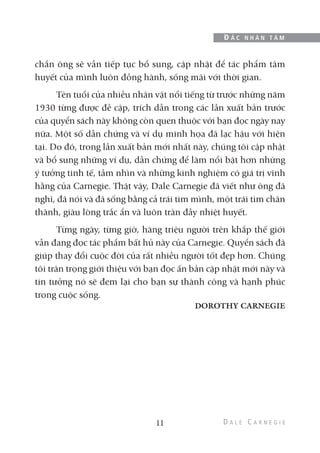 chắn ông sẽ vẫn tiếp tục bổ sung, cập nhật để tác phẩm tâm
huyết của mình luôn đồng hành, sống mãi với thời gian.
Tên tuổi của nhiều nhân vật nổi tiếng từ trước những năm
1930 từng được đề cập, trích dẫn trong các lần xuất bản trước
của quyển sách này không còn quen thuộc với bạn đọc ngày nay
nữa. Một số dẫn chứng và ví dụ minh họa đã lạc hậu với hiện
tại. Do đó, trong lần xuất bản mới nhất này, chúng tôi cập nhật
và bổ sung những ví dụ, dẫn chứng để làm nổi bật hơn những
ý tưởng tinh tế, tầm nhìn và những kinh nghiệm có giá trị vĩnh
hằng của Carnegie. Thật vậy, Dale Carnegie đã viết như ông đã
nghĩ, đã nói và đã sống bằng cả trái tim mình, một trái tim chân
thành, giàu lòng trắc ẩn và luôn tràn đầy nhiệt huyết.
Từng ngày, từng giờ, hàng triệu người trên khắp thế giới
vẫn đang đọc tác phẩm bất hủ này của Carnegie. Quyển sách đã
giúp thay đổi cuộc đời của rất nhiều người tốt đẹp hơn. Chúng
tôi trân trọng giới thiệu với bạn đọc ấn bản cập nhật mới này và
tin tưởng nó sẽ đem lại cho bạn sự thành công và hạnh phúc
trong cuộc sống.
DOROTHY CARNEGIE
11
Đ Ắ C N H Â N T Â M
 