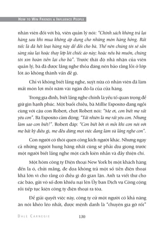 nhân viên đối với bà, viên quản lý nói: “Chính sách không trả lại
hàng sau khi mua không áp dụng cho những món hàng hỏng. Rất
tiếc là đã hết loại hàng này để đổi cho bà. Thế nên chúng tôi sẽ sẵn
sàng sửa lại hoặc thay lớp lót chiếc áo này; hoặc nếu bà muốn, chúng
tôi xin hoàn tiền lại cho bà”. Trước thái độ nhã nhặn của viên
quản lý, bà đã được lắng nghe thỏa đáng nên bảo rằng lỗi ở lớp
lót áo không thành vấn đề gì.
Chỉ vì không biết lắng nghe, suýt nữa cô nhân viên đã làm
mất món lợi mỗi năm vài ngàn đô-la của cửa hàng.
Trong gia đình, biết lắng nghe chính là yếu tố quan trọng để
giữ gìn hạnh phúc. Một buổi chiều, bà Millie Esposito đang ngồi
cùng với cậu con Robert, chợt Robert nói: “Mẹ ơi, con biết mẹ rất
yêu con”. Bà Esposito cảm động: “Tất nhiên là mẹ rất yêu con. Nhưng
làm sao con biết?”. Robert đáp: “Con biết bởi vì mỗi khi con nói với
mẹ bất kỳ điều gì, mẹ đều dừng mọi việc đang làm và lắng nghe con”.
Con người có thói quen công kích người khác. Nhưng ngay
cả những người hung hăng nhất cũng sẽ phải dịu giọng trước
một người biết lắng nghe một cách kiên nhẫn và đầy thiện chí.
Một hôm công ty Điện thoại New York bị một khách hàng
đến la ó, chửi mắng, đe dọa không trả một số tiền điện thoại
khá lớn vì cho rằng có điều gì đó gian lận. Anh ta viết thư cho
các báo, gửi vô số đơn khiếu nại lên Ủy ban Dịch vụ Công cộng
rồi tiếp tục kiện công ty điện thoại ra tòa.
Để giải quyết việc này, công ty cử một người có khả năng
ăn nói khéo léo nhất, được mệnh danh là “chuyên gia gỡ rối”
130
HOW TO WIN FRIENDS & INFLUENCE PEOPLE
 
