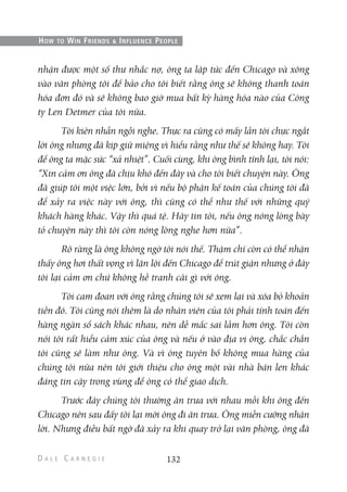 nhận được một số thư nhắc nợ, ông ta lập tức đến Chicago và xông
vào văn phòng tôi để bảo cho tôi biết rằng ông sẽ không thanh toán
hóa đơn đó và sẽ không bao giờ mua bất kỳ hàng hóa nào của Công
ty Len Detmer của tôi nữa.
Tôi kiên nhẫn ngồi nghe. Thực ra cũng có mấy lần tôi chực ngắt
lời ông nhưng đã kịp giữ miệng vì hiểu rằng như thế sẽ không hay. Tôi
để ông ta mặc sức “xả nhiệt”. Cuối cùng, khi ông bình tĩnh lại, tôi nói:
“Xin cảm ơn ông đã chịu khó đến đây và cho tôi biết chuyện này. Ông
đã giúp tôi một việc lớn, bởi vì nếu bộ phận kế toán của chúng tôi đã
để xảy ra việc này với ông, thì cũng có thể như thế với những quý
khách hàng khác. Vậy thì quá tệ. Hãy tin tôi, nếu ông nóng lòng bày
tỏ chuyện này thì tôi còn nóng lòng nghe hơn nữa”.
Rõ ràng là ông không ngờ tôi nói thế. Thậm chí còn có thể nhận
thấy ông hơi thất vọng vì lặn lội đến Chicago để trút giận nhưng ở đây
tôi lại cảm ơn chứ không hề tranh cãi gì với ông.
Tôi cam đoan với ông rằng chúng tôi sẽ xem lại và xóa bỏ khoản
tiền đó. Tôi cũng nói thêm là do nhân viên của tôi phải tính toán đến
hàng ngàn sổ sách khác nhau, nên dễ mắc sai lầm hơn ông. Tôi còn
nói tôi rất hiểu cảm xúc của ông và nếu ở vào địa vị ông, chắc chắn
tôi cũng sẽ làm như ông. Và vì ông tuyên bố không mua hàng của
chúng tôi nữa nên tôi giới thiệu cho ông một vài nhà bán len khác
đáng tin cậy trong vùng để ông có thể giao dịch.
Trước đây chúng tôi thường ăn trưa với nhau mỗi khi ông đến
Chicago nên sau đấy tôi lại mời ông đi ăn trưa. Ông miễn cưỡng nhận
lời. Nhưng điều bất ngờ đã xảy ra khi quay trở lại văn phòng, ông đã
132
HOW TO WIN FRIENDS & INFLUENCE PEOPLE
 
