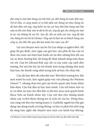 đặt công ty một đơn hàng còn lớn hơn các đơn hàng từ trước đến nay.
Trở về nhà, vì cũng muốn tỏ ra biết điều với chúng tôi như chúng tôi
đã biết điều với ông, ông kiểm tra lại các hóa đơn bán hàng một lần
nữa và khi tìm thấy một tờ đã bị bỏ sót, ông đã gửi cho chúng tôi một
tờ séc với những lời xin lỗi. Sau đó, khi vợ sinh con trai, ông đã đặt
cho thằng bé tên lót là Detmer. Ông vẫn là bạn tôi và khách hàng của
công ty cho đến khi qua đời hai mươi hai năm sau đó”.
Lại còn chuyện một cậu bé Hà Lan nhập cư nghèo khổ. Để
giúp đỡ gia đình, mỗi ngày sau giờ học cậu phải đi lau cửa sổ
thuê cho một cửa hiệu bán bánh rồi lại đến những bến đỗ của
các xe than thường bốc dỡ hàng để nhặt nhạnh từng mẩu than
rơi rớt. Cậu bé Edward Bok này chỉ có sáu năm cắp sách đến
trường, thế mà lớn lên lại trở thành một trong những nhà xuất
bản báo chí thành công nhất trong lịch sử báo chí châu Mỹ.
Cậu đã làm điều đó như thế nào? Rời khỏi trường học khi
mới mười ba tuổi, làm người giúp việc văn phòng cho Western
Union(14)
, nhưng chưa bao giờ cậu từ bỏ quyết tâm hoàn thiện
bản thân. Cậu bắt đầu tự học một mình. Cậu tiết kiệm tiền vé
xe và nhịn ăn trưa cho đến khi có đủ tiền mua một quyển bách
khoa Tiểu sử Danh nhân Mỹ. Cậu viết thư cho những danh
nhân này và hỏi thêm thông tin về tuổi trẻ của họ. Đồng thời,
cậu cũng viết thư cho tướng James A. Garfield, người lúc bấy giờ
đang vận động tranh cử tổng thống, và hỏi có phải hồi nhỏ ông
đã từng làm nghề dắt thuyền trên một con kênh hay không.
133
Đ Ắ C N H Â N T Â M
(14) Western Union: Một trong những hãng xe lửa lớn nhất, lâu đời nhất nước Mỹ.
 