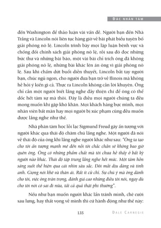 đến Washington để thảo luận vài vấn đề. Người bạn đến Nhà
Trắng và Lincoln nói liên tục hàng giờ về bài phát biểu tuyên bố
giải phóng nô lệ. Lincoln trình bày mọi lập luận bênh vực và
chống đối chính sách giải phóng nô lệ, rồi sau đó đọc những
bức thư và những bài báo, một vài bài chỉ trích ông đã không
giải phóng nô lệ, những bài khác lên án ông vì giải phóng nô
lệ. Sau khi chấm dứt buổi diễn thuyết, Lincoln bắt tay người
bạn, chúc ngủ ngon, cho người đưa bạn trở về Ilinois mà không
hề hỏi ý kiến gì cả. Thực ra Lincoln không cần lời khuyên. Ông
chỉ cần một người biết lắng nghe đầy thiện chí để ông có thể
dốc hết tâm sự mà thôi. Đây là điều mọi người chúng ta đều
mong muốn khi gặp khó khăn. Mọi khách hàng bực mình, mọi
nhân viên bất mãn hay mọi người bị xúc phạm cũng đều muốn
được lắng nghe như thế.
Nhà phân tâm học lỗi lạc Sigmund Freud gây ấn tượng với
người khác qua thái độ chăm chú lắng nghe. Một người đã nói
về thái độ của ông khi lắng nghe người khác như sau: “Ông ta tạo
cho tôi ấn tượng mạnh mẽ đến nỗi tôi chắc chắn sẽ không bao giờ
quên ông. Ông có những phẩm chất mà tôi chưa hề thấy ở bất kỳ
người nào khác. Thái độ tập trung lắng nghe hết mức. Một tâm hồn
sáng suốt thể hiện qua cái nhìn sâu sắc. Đôi mắt dịu dàng và tinh
anh. Giọng nói khẽ và thân ái. Rất ít cử chỉ. Sự chú ý mà ông dành
cho tôi, việc ông trân trọng, đánh giá cao những điều tôi nói, ngay dù
cho tôi nói có sai đi nữa, tất cả quả thật phi thường”.
Nếu như bạn muốn người khác lẩn tránh mình, chê cười
sau lưng, hay thất vọng về mình thì cứ hành động như thế này:
135
Đ Ắ C N H Â N T Â M
 