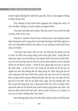 muốn nghe những lời nịnh hót, giả dối. Tất cả mọi người chúng
ta đều muốn thế.
Vậy chúng ta hãy tuân theo nguyên tắc vàng nêu trên, và
cho đi điều chúng ta muốn nhận từ người khác.
Vậy nên làm điều đó ở đâu? Vào lúc nào? Câu trả lời là: Bất
cứ đâu, bất cứ lúc nào.
David G. Smith ở Eau Claire, Wisconsin, nói chuyện trước
lớp chúng tôi cách ông xử lý một tình huống tế nhị khi người ta
yêu cầu ông đảm nhiệm việc phục vụ ăn uống tại một buổi hòa
nhạc từ thiện.
“Vào đêm hòa nhạc, khi tới nơi, tôi thấy hai bà đứng tuổi với
vẻ mặt rất khó chịu đang đứng cạnh quầy giải khát. Trong khi tôi
đang suy nghĩ xem nên làm gì, một người thuộc ban tài trợ xuất hiện,
trao cho tôi một hộp tiền và cảm ơn tôi đã nhận nhiệm vụ này. Bà giới
thiệu tôi với Rose và Jane - chính là hai người phụ nữ cau có mà tôi
đã nhìn thấy - sẽ hỗ trợ tôi. Nói xong bà vội bước đi để lại ba con
người với một bầu không khí im lặng nặng nề. Biết rằng giữ tiền là
một công việc thể hiện hình thức quyền lực nên tôi trao cái hộp cho
Rose và giải thích rằng tôi không thể giữ tiền lúc này, tôi nghĩ nếu bà
giữ thì sẽ tốt hơn. Rồi tôi đề nghị Jane rằng, bà nên hướng dẫn cho
hai cô gái đã từng làm việc ở quầy giải khát kia cách sử dụng chiếc
máy làm soda và tôi nhờ bà chịu trách nhiệm giúp phần này luôn. Tối
hôm ấy Rose thích thú tính tiền, Jane tự hào chỉ huy các cô phục vụ
còn tôi an nhàn thưởng thức hòa nhạc.”
Bạn không phải đợi cho đến khi mình là đại sứ Pháp hay
146
HOW TO WIN FRIENDS & INFLUENCE PEOPLE
 