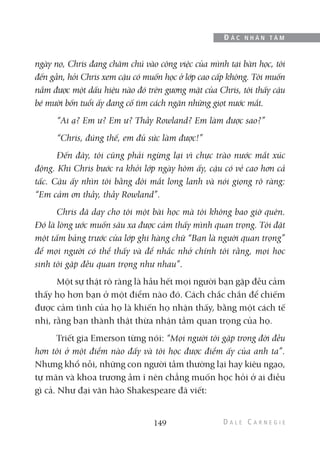 ngày nọ, Chris đang chăm chú vào công việc của mình tại bàn học, tôi
đến gần, hỏi Chris xem cậu có muốn học ở lớp cao cấp không. Tôi muốn
nắm được một dấu hiệu nào đó trên gương mặt của Chris, tôi thấy cậu
bé mười bốn tuổi ấy đang cố tìm cách ngăn những giọt nước mắt.
“Ai ạ? Em ư? Em ư? Thầy Rowland? Em làm được sao?”
“Chris, đúng thế, em đủ sức làm được!”
Đến đây, tôi cũng phải ngừng lại vì chực trào nước mắt xúc
động. Khi Chris bước ra khỏi lớp ngày hôm ấy, cậu có vẻ cao hơn cả
tấc. Cậu ấy nhìn tôi bằng đôi mắt long lanh và nói giọng rõ ràng:
“Em cảm ơn thầy, thầy Rowland”.
Chris đã dạy cho tôi một bài học mà tôi không bao giờ quên.
Đó là lòng ước muốn sâu xa được cảm thấy mình quan trọng. Tôi đặt
một tấm bảng trước cửa lớp ghi hàng chữ “Bạn là người quan trọng”
để mọi người có thể thấy và để nhắc nhở chính tôi rằng, mọi học
sinh tôi gặp đều quan trọng như nhau”.
Một sự thật rõ ràng là hầu hết mọi người bạn gặp đều cảm
thấy họ hơn bạn ở một điểm nào đó. Cách chắc chắn để chiếm
được cảm tình của họ là khiến họ nhận thấy, bằng một cách tế
nhị, rằng bạn thành thật thừa nhận tầm quan trọng của họ.
Triết gia Emerson từng nói: “Mọi người tôi gặp trong đời đều
hơn tôi ở một điểm nào đấy và tôi học được điểm ấy của anh ta”.
Nhưng khổ nỗi, những con người tầm thường lại hay kiêu ngạo,
tự mãn và khoa trương ầm ĩ nên chẳng muốn học hỏi ở ai điều
gì cả. Như đại văn hào Shakespeare đã viết:
149
Đ Ắ C N H Â N T Â M
 