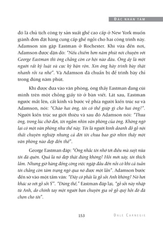 đó là chủ tịch công ty sản xuất ghế cao cấp ở New York muốn
giành đơn đặt hàng cung cấp ghế ngồi cho hai công trình này.
Adamson xin gặp Eastman ở Rochester. Khi vừa đến nơi,
Adamson được dặn dò: “Nếu chiếm hơn năm phút nói chuyện với
George Eastman thì ông chẳng còn cơ hội nào đâu. Ông ấy là một
người rất kỷ luật và cực kỳ bận rộn. Xin ông hãy trình bày thật
nhanh rồi ra nhé”. Và Adamson đã chuẩn bị để trình bày chỉ
trong đúng năm phút.
Khi được đưa vào văn phòng, ông thấy Eastman đang cúi
mình trên một chồng giấy tờ ở bàn viết. Lát sau, Eastman
ngước mắt lên, cất kính và bước về phía người kiến trúc sư và
Adamson, nói: “Chào hai ông, tôi có thể giúp gì cho hai ông?”.
Người kiến trúc sư giới thiệu và sau đó Adamson nói: “Thưa
ông, trong lúc chờ đợi, tôi ngắm nhìn văn phòng của ông. Không ngờ
lại có một văn phòng như thế này. Tôi là người kinh doanh đồ gỗ nội
thất chuyên nghiệp nhưng cả đời tôi chưa bao giờ nhìn thấy một
văn phòng nào đẹp đến thế”.
George Eastman đáp: “Ông nhắc tôi nhớ tới điều mà suýt nữa
tôi đã quên. Quả là nó đẹp thật đúng không? Hồi mới xây, tôi thích
lắm. Nhưng giờ hàng đống công việc ngập đầu đến nỗi có khi cả tuần
tôi chẳng còn tâm trạng ngó qua nó được một lần”. Adamson bước
đến sờ vào một tấm ván: “Đây có phải là gỗ sồi Anh không? Nó hơi
khác so với gỗ sồi Ý”. “Đúng thế,” Eastman đáp lại, “gỗ sồi này nhập
từ Anh, do chính tay một người bạn chuyên gia về gỗ quý hồi đó đã
chọn cho tôi”.
153
Đ Ắ C N H Â N T Â M
 