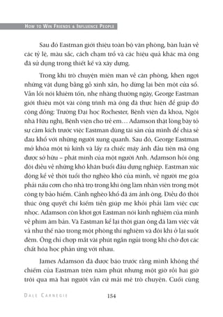 Sau đó Eastman giới thiệu toàn bộ văn phòng, bàn luận về
các tỷ lệ, màu sắc, cách chạm trổ và các hiệu quả khác mà ông
đã sử dụng trong thiết kế và xây dựng.
Trong khi trò chuyện miên man về căn phòng, khen ngợi
những vật dụng bằng gỗ xinh xắn, họ dừng lại bên một cửa sổ.
Vẫn lối nói khiêm tốn, nhẹ nhàng thường ngày, George Eastman
giới thiệu một vài công trình mà ông đã thực hiện để giúp đỡ
cộng đồng: Trường Đại học Rochester, Bệnh viện đa khoa, Ngôi
nhà Hữu nghị, Bệnh viện cho trẻ em… Adamson thật lòng bày tỏ
sự cảm kích trước việc Eastman dùng tài sản của mình để chia sẻ
đau khổ với những người xung quanh. Sau đó, George Eastman
mở khóa một tủ kính và lấy ra chiếc máy ảnh đầu tiên mà ông
được sở hữu – phát minh của một người Anh. Adamson hỏi ông
đôi điều về những khó khăn buổi đầu dựng nghiệp. Eastman xúc
động kể về thời tuổi thơ nghèo khó của mình, về người mẹ góa
phải nấu cơm cho nhà trọ trong khi ông làm nhân viên trong một
công ty bảo hiểm. Cảnh nghèo khổ đã ám ảnh ông. Điều đó thôi
thúc ông quyết chí kiếm tiền giúp mẹ khỏi phải làm việc cực
nhọc. Adamson còn khơi gợi Eastman nói kinh nghiệm của mình
về phim âm bản. Và Eastman kể lại thời gian ông đã làm việc vất
vả như thế nào trong một phòng thí nghiệm và đôi khi ở lại suốt
đêm. Ông chỉ chợp mắt vài phút ngắn ngủi trong khi chờ đợi các
chất hóa học phản ứng với nhau.
James Adamson đã được báo trước rằng mình không thể
chiếm của Eastman trên năm phút nhưng một giờ rồi hai giờ
trôi qua mà hai người vẫn cứ mải mê trò chuyện. Cuối cùng
154
HOW TO WIN FRIENDS & INFLUENCE PEOPLE
 