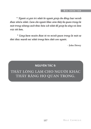 157
Đ Ắ C N H Â N T Â M
* Người có giá trị nhất là người giúp cho đồng loại mình
được nhiều nhất. Làm cho người khác cảm thấy họ quan trọng là
một trong những cách thức hữu ích nhất để giúp họ sống và làm
việc tốt hơn.
* Lòng ham muốn được tỏ ra mình quan trọng là một sự
thôi thúc mạnh mẽ nhất trong bản chất con người.
- John Dewey
NGUYÊN TẮC 9:
 
