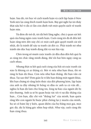 luận. Sau đó, tôi học về cách tranh luận và cách lập luận ở New
York nên lại càng thích tranh luận hơn. Bây giờ nghĩ lại tôi thấy
thật xấu hổ vì đã có lần còn định viết một quyển sách về tranh
luận nữa.
Từ đêm đó trở đi, tôi đã biết lắng nghe, chú ý quan sát kết
quả của hàng ngàn cuộc tranh luận. Cuối cùng tôi đã đi đến kết
luận rằng trên đời này chỉ có một cách giải quyết tranh cãi tốt
nhất, đó là tránh để xảy ra tranh cãi đôi co. Phải tránh nó như
tránh rắn độc hay tránh động đất và núi lửa vậy.
Chín trong số mười cuộc tranh cãi đều đưa đến kết quả là
ai cũng tin chắc rằng mình đúng, thế rồi hai bên ngày càng xa
cách nhau.
Nhưng thật ra kết quả cuối cùng của bất cứ cuộc tranh cãi
nào là không có ai thắng cả. Bởi vì nếu như bạn thua, thì rõ
ràng là bạn đã thua. Còn nếu như bạn thắng, thì bạn vẫn cứ
thua. Tại sao thế? Đơn giản là vì khi bạn thắng một người khác,
khi bạn chứng tỏ rằng kiến thức của đối phương kém, lập luận
của anh ta đầy những lỗ hổng và đầu óc anh ta có vấn đề...
nghĩa là bạn đã làm cho lòng tin, lòng tự hào của người đó bị
tổn thương. Anh ta sẽ bi quan hoặc tức tối vì sự đắc thắng của
bạn... Còn bạn, đắc chí với ”thắng lợi” của mình, bạn quên
rằng khi con người bị buộc phải chống lại ý muốn của mình,
họ sẽ cố bám lấy ý kiến, quan điểm của họ bằng mọi giá, mọi
góc độ, dù là bằng góc nhìn hẹp nhất. Như vậy, cuối cùng thì
bạn cũng thua.
165
Đ Ắ C N H Â N T Â M
 