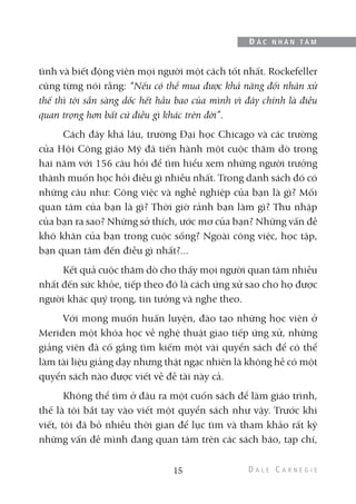 tình và biết động viên mọi người một cách tốt nhất. Rockefeller
cũng từng nói rằng: “Nếu có thể mua được khả năng đối nhân xử
thế thì tôi sẵn sàng dốc hết hầu bao của mình vì đây chính là điều
quan trọng hơn bất cứ điều gì khác trên đời”.
Cách đây khá lâu, trường Đại học Chicago và các trường
của Hội Công giáo Mỹ đã tiến hành một cuộc thăm dò trong
hai năm với 156 câu hỏi để tìm hiểu xem những người trưởng
thành muốn học hỏi điều gì nhiều nhất. Trong danh sách đó có
những câu như: Công việc và nghề nghiệp của bạn là gì? Mối
quan tâm của bạn là gì? Thời giờ rảnh bạn làm gì? Thu nhập
của bạn ra sao? Những sở thích, ước mơ của bạn? Những vấn đề
khó khăn của bạn trong cuộc sống? Ngoài công việc, học tập,
bạn quan tâm đến điều gì nhất?...
Kết quả cuộc thăm dò cho thấy mọi người quan tâm nhiều
nhất đến sức khỏe, tiếp theo đó là cách ứng xử sao cho họ được
người khác quý trọng, tin tưởng và nghe theo.
Với mong muốn huấn luyện, đào tạo những học viên ở
Meriden một khóa học về nghệ thuật giao tiếp ứng xử, những
giảng viên đã cố gắng tìm kiếm một vài quyển sách để có thể
làm tài liệu giảng dạy nhưng thật ngạc nhiên là không hề có một
quyển sách nào được viết về đề tài này cả.
Không thể tìm ở đâu ra một cuốn sách để làm giáo trình,
thế là tôi bắt tay vào viết một quyển sách như vậy. Trước khi
viết, tôi đã bỏ nhiều thời gian để lục tìm và tham khảo rất kỹ
những vấn đề mình đang quan tâm trên các sách báo, tạp chí,
15
Đ Ắ C N H Â N T Â M
 