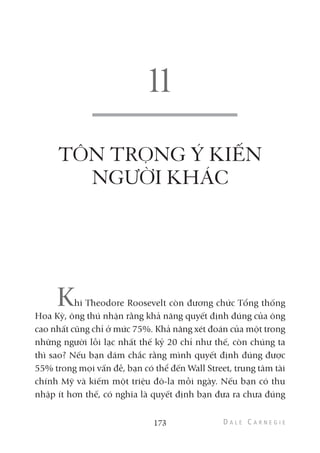 TÔN TRỌNG Ý KIẾN
NGƯỜI KHÁC
Khi Theodore Roosevelt còn đương chức Tổng thống
Hoa Kỳ, ông thú nhận rằng khả năng quyết định đúng của ông
cao nhất cũng chỉ ở mức 75%. Khả năng xét đoán của một trong
những người lỗi lạc nhất thế kỷ 20 chỉ như thế, còn chúng ta
thì sao? Nếu bạn dám chắc rằng mình quyết định đúng được
55% trong mọi vấn đề, bạn có thể đến Wall Street, trung tâm tài
chính Mỹ và kiếm một triệu đô-la mỗi ngày. Nếu bạn có thu
nhập ít hơn thế, có nghĩa là quyết định bạn đưa ra chưa đúng
173
 