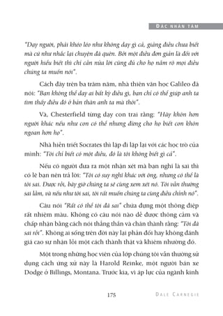“Dạy người, phải khéo léo như không dạy gì cả, giảng điều chưa biết
mà cứ như nhắc lại chuyện đã quên. Bởi một điều đơn giản là đối với
người hiểu biết thì chỉ cần nửa lời cũng đủ cho họ nắm rõ mọi điều
chúng ta muốn nói”.
Cách đây trên ba trăm năm, nhà thiên văn học Galileo đã
nói: “Bạn không thể dạy ai bất kỳ điều gì, bạn chỉ có thể giúp anh ta
tìm thấy điều đó ở bản thân anh ta mà thôi”.
Và, Chesterfield từng dạy con trai rằng: “Hãy khôn hơn
người khác nếu như con có thể nhưng đừng cho họ biết con khôn
ngoan hơn họ”.
Nhà hiền triết Socrates thì lặp đi lặp lại với các học trò của
mình: “Tôi chỉ biết có một điều, đó là tôi không biết gì cả”.
Nếu có người đưa ra một nhận xét mà bạn nghĩ là sai thì
có lẽ bạn nên trả lời: “Tôi có suy nghĩ khác với ông, nhưng có thể là
tôi sai. Được rồi, bây giờ chúng ta sẽ cùng xem xét nó. Tôi vẫn thường
sai lầm, và nếu như tôi sai, tôi rất muốn chúng ta cùng điều chỉnh nó”.
Câu nói “Rất có thể tôi đã sai” chứa đựng một thông điệp
rất nhiệm màu. Không có câu nói nào dễ được thông cảm và
chấp nhận bằng cách nói thẳng thắn và chân thành rằng: “Tôi đã
sai rồi”. Không ai sống trên đời này lại phản đối hay không đánh
giá cao sự nhận lỗi một cách thành thật và khiêm nhường đó.
Một trong những học viên của lớp chúng tôi vẫn thường sử
dụng cách ứng xử này là Harold Reinke, một người bán xe
Dodge ở Billings, Montana. Trước kia, vì áp lực của ngành kinh
175
Đ Ắ C N H Â N T Â M
 