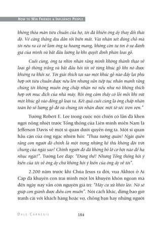 không thỏa mãn tiêu chuẩn của họ, tôi đã khiến ông ấy thay đổi thái
độ. Vẻ căng thẳng dịu dần rồi biến mất. Vài nhận xét đúng chỗ mà
tôi nêu ra có vẻ làm ông ta hoang mang, không còn tự tin ở sự đánh
giá của mình và bắt đầu lưỡng lự khi quyết định phân loại gỗ.
Cuối cùng, ông ta nhìn nhận rằng mình không thành thạo về
loại gỗ thông trắng và bắt đầu hỏi tôi về từng khúc gỗ khi nó được
khiêng ra khỏi xe. Tôi giải thích tại sao một khúc gỗ nào đấy lại phù
hợp với tiêu chuẩn được nêu lên nhưng vẫn tiếp tục nhấn mạnh rằng
chúng tôi không muốn ông chấp nhận nó nếu như nó không thích
hợp với mục đích của nhà máy. Rồi ông cảm thấy có lỗi mỗi khi vứt
một khúc gỗ vào đống gỗ loại ra. Kết quả cuối cùng là ông chấp nhận
toàn bộ số lượng gỗ đó và chúng tôi nhận được một tờ séc trọn vẹn.”
Tướng Robert E. Lee trong cuộc nội chiến có lần đã khen
ngợi nồng nhiệt trước Tổng thống của Liên minh miền Nam là
Jefferson Davis về một sĩ quan dưới quyền ông ta. Một sĩ quan
hầu cận của ông ngạc nhiên hỏi: “Thưa tướng quân! Ngài quên
rằng con người đó chính là một trong những kẻ thù không đội trời
chung của ngài sao? Chính người đó đã không bỏ lỡ cơ hội nào để hạ
nhục ngài!”. Tướng Lee đáp: “Đúng thế! Nhưng Tổng thống hỏi ý
kiến của tôi về ông ấy chứ không hỏi ý kiến của ông ấy về tôi”.
2.200 năm trước khi Chúa Jesus ra đời, vua Akhtoi ở Ai
Cập đã khuyên con trai mình một lời khuyên khôn ngoan mà
đến ngày nay vẫn còn nguyên giá trị: “Hãy cư xử khéo léo. Nó sẽ
giúp con giành được điều con muốn”. Nói cách khác, đừng bao giờ
tranh cãi với khách hàng hoặc vợ, chồng bạn hay những người
184
HOW TO WIN FRIENDS & INFLUENCE PEOPLE
 