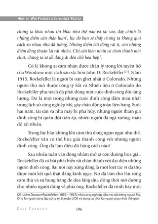 chúng ta khác nhau thì khác như thế nào và tại sao, đấy chính là
những điểm cần thảo luận’, lúc đó bạn sẽ thấy chúng ta không quá
cách xa nhau như đã tưởng. Những điểm bất đồng rất ít, còn những
điểm đồng thuận lại rất nhiều. Chỉ cần kiên nhẫn và chân thành một
chút, chúng ta sẽ dễ dàng đi đến chỗ hòa hợp”.
Có lẽ không ai cảm nhận được chân lý trong lời tuyên bố
của Woodrow một cách sâu sắc hơn John D. Rockefeller(21)
. Năm
1915, Rockefeller là người bị oán ghét nhất ở Colorado. Những
người thợ mỏ thuộc công ty Sắt và Nhiên liệu ở Colorado do
Rockefeller phụ trách đã phát động một cuộc đình công đòi tăng
lương. Đó là một trong những cuộc đình công đẫm máu nhất
trong lịch sử công nghiệp Mỹ, gây chấn động toàn liên bang. Suốt
hai năm, tài sản và nhà máy bị phá hủy, những người tham gia
đình công bị quân đội trấn áp, nhiều người đã ngã xuống, máu
đổ rất nhiều.
Trong lúc bầu không khí căm thù đang ngùn ngụt như thế,
Rockefeller vẫn có thể hòa giải thành công với những người
đình công. Ông đã làm điều đó bằng cách nào?
Sau nhiều tuần vận động nhằm mở ra con đường hòa giải,
Rockefeller đã có bài phát biểu rất chân thành với đại diện những
người đình công. Bài nói này xứng đáng là một kiệt tác vì đã thu
được một kết quả thật đáng kinh ngạc. Nó đã làm cho làn sóng
căm thù và sự hung hăng đe dọa lắng dịu, đồng thời mở đường
cho nhiều người đứng về phía ông. Rockefeller đã trình bày một
196
HOW TO WIN FRIENDS & INFLUENCE PEOPLE
(21) John Davison Rockefeller (1839 – 1937): nhà công nghiệp dầu mỏ nổi tiếng người Mỹ.
Ông là người sáng lập công ty Standard Oil và từng có thời là người giàu nhất thế giới.
 