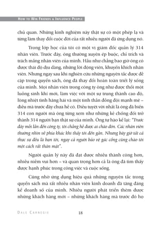 chủ quan. Những kinh nghiệm này thật sự có một phép lạ và
từng làm thay đổi cuộc đời của rất nhiều người đã ứng dụng nó.
Trong lớp học của tôi có một vị giám đốc quản lý 314
nhân viên. Trước đây, ông thường xuyên ép buộc, chỉ trích và
trách mắng nhân viên của mình. Hầu như chẳng bao giờ ông có
được thái độ dịu dàng, những lời động viên, khuyến khích nhân
viên. Nhưng ngay sau khi nghiên cứu những nguyên tắc được đề
cập trong quyển sách, ông đã thay đổi hoàn toàn triết lý sống
của mình. Mọi nhân viên trong công ty ông như được thổi một
luồng sinh khí mới, làm việc với một sự trung thành cao độ,
lòng nhiệt tình hăng hái và một tinh thần đồng đội mạnh mẽ –
điều mà trước đây chưa hề có. Điều tuyệt vời nhất là ông đã biến
314 con người mà ông từng xem như những kẻ chống đối trở
thành 314 người bạn thật sự của mình. Ông tự hào kể lại: “Trước
đây mỗi lần đến công ty, tôi chẳng hề được ai chào đón. Các nhân viên
thường nhìn về phía khác khi thấy tôi đến gần. Nhưng bây giờ tất cả
thực sự đều là bạn tôi, ngay cả người bảo vệ gác cổng cũng chào tôi
một cách rất thân mật”.
Người quản lý này đã đạt được nhiều thành công hơn,
nhiều niềm vui hơn – và quan trọng hơn cả là ông đã tìm thấy
được hạnh phúc trong công việc và cuộc sống.
Cũng nhờ ứng dụng hiệu quả những nguyên tắc trong
quyển sách mà rất nhiều nhân viên kinh doanh đã tăng đáng
kể doanh số của mình. Nhiều người phát triển thêm được
những khách hàng mới – những khách hàng mà trước đó họ
18
HOW TO WIN FRIENDS & INFLUENCE PEOPLE
 