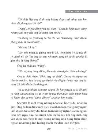 “Có phải Hội quy định máy không được sinh nhiệt cao hơn
nhiệt độ phòng quá 34 độ?”
“Đúng”, ông ta đồng ý và nói thêm: “Điều đó hoàn toàn đúng.
Nhưng các máy của ông lại nóng hơn nhiều”.
Tôi không cãi lý với ông ta. Tôi chỉ nói: “Thưa ông, nhiệt độ của
phòng máy là bao nhiêu?”.
“Khoảng 35 độ.”
“Vậy, nếu nhiệt độ phòng máy là 35, cộng thêm 34 độ nữa thì
sẽ thành 69 độ. Tay ông đặt vào nồi nước nóng 69 độ thì có phải là
gần như bị bỏng không?”
Ông lại phải nói “Vâng”.
“Nếu vậy ông đừng đặt tay lên máy nữa có phải tốt hơn không?”
Ông ta chấp nhận: “Phải, ông nói phải”. Chúng tôi tiếp tục trò
chuyện một lát. Sau đó ông gọi thư ký vào để ghi cho tôi một đơn đặt
hàng 35.000 đô-la cho tháng tới.
Tôi đã mất nhiều năm trời và phí tổn hàng ngàn đô-la để hiểu
ra rằng, cãi cọ chẳng ích gì. Nhìn sự việc theo quan điểm người khác
và khiến cho họ nói “Vâng, đồng ý” sẽ có lợi hơn nhiều.”
Socrates là một trong những nhà triết học vĩ đại nhất thế
giới. Ông đã làm được một điều mà nhân loại chẳng mấy người
làm được: đó là thay đổi hoàn toàn lối suy nghĩ của con người.
Cho đến ngày nay, hai mươi bốn thế kỷ sau khi ông mất, ông
vẫn được tôn vinh là một trong những nhà hùng biện khôn
ngoan nhất từng ảnh hưởng mạnh mẽ đến toàn thế giới.
207
Đ Ắ C N H Â N T Â M
 