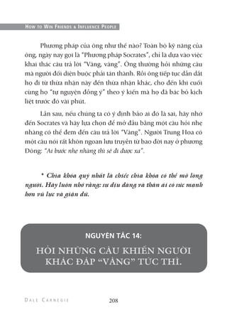 Phương pháp của ông như thế nào? Toàn bộ kỹ năng của
ông, ngày nay gọi là “Phương pháp Socrates”, chỉ là dựa vào việc
khai thác câu trả lời “Vâng, vâng”. Ông thường hỏi những câu
mà người đối diện buộc phải tán thành. Rồi ông tiếp tục dẫn dắt
họ đi từ thừa nhận này đến thừa nhận khác, cho đến khi cuối
cùng họ “tự nguyện đồng ý” theo ý kiến mà họ đã bác bỏ kịch
liệt trước đó vài phút.
Lần sau, nếu chúng ta có ý định bảo ai đó là sai, hãy nhớ
đến Socrates và hãy lựa chọn để mở đầu bằng một câu hỏi nhẹ
nhàng có thể đem đến câu trả lời “Vâng”. Người Trung Hoa có
một câu nói rất khôn ngoan lưu truyền từ bao đời nay ở phương
Đông: “Ai bước nhẹ nhàng thì sẽ đi được xa”.
* Chìa khóa quý nhất là chiếc chìa khóa có thể mở lòng
người. Hãy luôn nhớ rằng: sự dịu dàng và thân ái có sức mạnh
hơn vũ lực và giận dữ.
NGUYÊN TẮC 14:
208
HOW TO WIN FRIENDS & INFLUENCE PEOPLE
 