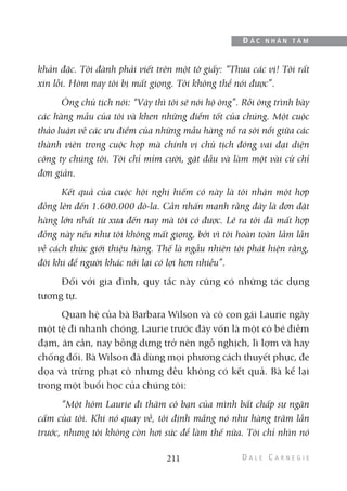khản đặc. Tôi đành phải viết trên một tờ giấy: “Thưa các vị! Tôi rất
xin lỗi. Hôm nay tôi bị mất giọng. Tôi không thể nói được”.
Ông chủ tịch nói: “Vậy thì tôi sẽ nói hộ ông”. Rồi ông trình bày
các hàng mẫu của tôi và khen những điểm tốt của chúng. Một cuộc
thảo luận về các ưu điểm của những mẫu hàng nổ ra sôi nổi giữa các
thành viên trong cuộc họp mà chính vị chủ tịch đóng vai đại diện
công ty chúng tôi. Tôi chỉ mỉm cười, gật đầu và làm một vài cử chỉ
đơn giản.
Kết quả của cuộc hội nghị hiếm có này là tôi nhận một hợp
đồng lên đến 1.600.000 đô-la. Cần nhấn mạnh rằng đây là đơn đặt
hàng lớn nhất từ xưa đến nay mà tôi có được. Lẽ ra tôi đã mất hợp
đồng này nếu như tôi không mất giọng, bởi vì tôi hoàn toàn lầm lẫn
về cách thức giới thiệu hàng. Thế là ngẫu nhiên tôi phát hiện rằng,
đôi khi để người khác nói lại có lợi hơn nhiều”.
Đối với gia đình, quy tắc này cũng có những tác dụng
tương tự.
Quan hệ của bà Barbara Wilson và cô con gái Laurie ngày
một tệ đi nhanh chóng. Laurie trước đây vốn là một cô bé điềm
đạm, ân cần, nay bỗng dưng trở nên ngỗ nghịch, lì lợm và hay
chống đối. Bà Wilson đã dùng mọi phương cách thuyết phục, đe
dọa và trừng phạt cô nhưng đều không có kết quả. Bà kể lại
trong một buổi học của chúng tôi:
“Một hôm Laurie đi thăm cô bạn của mình bất chấp sự ngăn
cấm của tôi. Khi nó quay về, tôi định mắng nó như hàng trăm lần
trước, nhưng tôi không còn hơi sức để làm thế nữa. Tôi chỉ nhìn nó
211
Đ Ắ C N H Â N T Â M
 