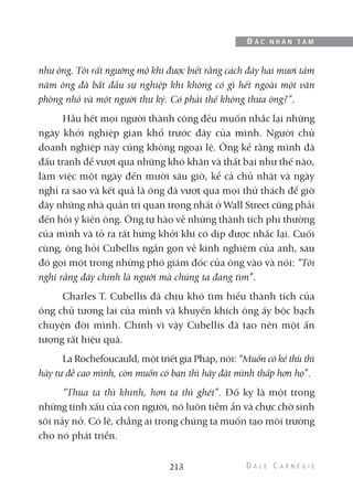 như ông. Tôi rất ngưỡng mộ khi được biết rằng cách đây hai mươi tám
năm ông đã bắt đầu sự nghiệp khi không có gì hết ngoài một văn
phòng nhỏ và một người thư ký. Có phải thế không thưa ông?”.
Hầu hết mọi người thành công đều muốn nhắc lại những
ngày khởi nghiệp gian khổ trước đây của mình. Người chủ
doanh nghiệp này cũng không ngoại lệ. Ông kể rằng mình đã
đấu tranh để vượt qua những khó khăn và thất bại như thế nào,
làm việc một ngày đến mười sáu giờ, kể cả chủ nhật và ngày
nghỉ ra sao và kết quả là ông đã vượt qua mọi thử thách để giờ
đây những nhà quản trị quan trọng nhất ở Wall Street cũng phải
đến hỏi ý kiến ông. Ông tự hào về những thành tích phi thường
của mình và tỏ ra rất hứng khởi khi có dịp được nhắc lại. Cuối
cùng, ông hỏi Cubellis ngắn gọn về kinh nghiệm của anh, sau
đó gọi một trong những phó giám đốc của ông vào và nói: “Tôi
nghĩ rằng đây chính là người mà chúng ta đang tìm”.
Charles T. Cubellis đã chịu khó tìm hiểu thành tích của
ông chủ tương lai của mình và khuyến khích ông ấy bộc bạch
chuyện đời mình. Chính vì vậy Cubellis đã tạo nên một ấn
tượng rất hiệu quả.
La Rochefoucauld, một triết gia Pháp, nói: “Muốn có kẻ thù thì
hãy tự đề cao mình, còn muốn có bạn thì hãy đặt mình thấp hơn họ”.
“Thua ta thì khinh, hơn ta thì ghét”. Đố kỵ là một trong
những tính xấu của con người, nó luôn tiềm ẩn và chực chờ sinh
sôi nảy nở. Có lẽ, chẳng ai trong chúng ta muốn tạo môi trường
cho nó phát triển.
213
Đ Ắ C N H Â N T Â M
 