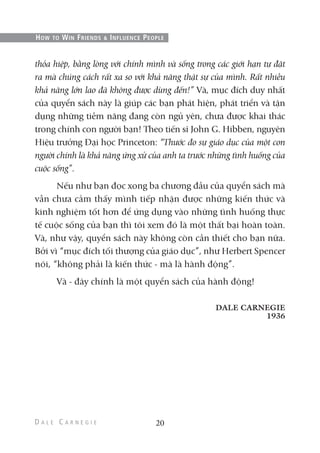 thỏa hiệp, bằng lòng với chính mình và sống trong các giới hạn tự đặt
ra mà chúng cách rất xa so với khả năng thật sự của mình. Rất nhiều
khả năng lớn lao đã không được dùng đến!” Và, mục đích duy nhất
của quyển sách này là giúp các bạn phát hiện, phát triển và tận
dụng những tiềm năng đang còn ngủ yên, chưa được khai thác
trong chính con người bạn! Theo tiến sĩ John G. Hibben, nguyên
Hiệu trưởng Đại học Princeton: “Thước đo sự giáo dục của một con
người chính là khả năng ứng xử của anh ta trước những tình huống của
cuộc sống”.
Nếu như bạn đọc xong ba chương đầu của quyển sách mà
vẫn chưa cảm thấy mình tiếp nhận được những kiến thức và
kinh nghiệm tốt hơn để ứng dụng vào những tình huống thực
tế cuộc sống của bạn thì tôi xem đó là một thất bại hoàn toàn.
Và, như vậy, quyển sách này không còn cần thiết cho bạn nữa.
Bởi vì “mục đích tối thượng của giáo dục”, như Herbert Spencer
nói, “không phải là kiến thức - mà là hành động”.
Và - đây chính là một quyển sách của hành động!
DALE CARNEGIE
1936
20
HOW TO WIN FRIENDS & INFLUENCE PEOPLE
 