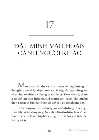 ĐẶT MÌNH VÀO HOÀN
CẢNH NGƯỜI KHÁC
Một người có thể sai hoàn toàn nhưng thường thì
không bao giờ chấp nhận mình sai. Vì vậy, chúng ta đừng nên
kết án họ bởi điều đó không có tác dụng! Thay vào đó, chúng
ta có thể tìm cách hiểu họ. Chỉ những con người phi thường,
khôn ngoan và bao dung mới có thể đi theo con đường này.
Luôn có nguyên do khiến người ta hành động và suy nghĩ
như cách mà họ đang sống. Nếu chịu khó tìm hiểu, bạn sẽ nắm
được chiếc chìa khóa chi phối suy nghĩ, hành động và tính cách
của người ấy.
223
 