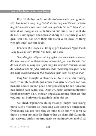 Hãy thành thực tự đặt mình vào hoàn cảnh của người ấy.
Nếu bạn tự nhủ lòng rằng: “Mình sẽ cảm thấy như thế nào, sẽ phản
ứng thế nào nếu ở vào hoàn cảnh của người ấy lúc đó?”, bạn sẽ tiết
kiệm được thời gian và tránh được sự bực mình, bởi vì một khi
đã hiểu được nguyên nhân, bạn sẽ không còn thắc mắc gì về kết
quả. Hơn nữa, bạn sẽ có thêm sức mạnh và sự khéo léo trong
việc giải quyết các vấn đề đó.
Kenneth M. Goode viết trong quyển Cách biến Người thành
Vàng (How to Turn People Into Gold) như sau:
“Hãy dừng lại một phút mà suy ngẫm xem bạn quan tâm sâu sắc
đến việc của mình và thờ ơ với mọi sự trên thế gian như thế nào. Lúc
đó bạn sẽ hiểu ra rằng mọi người cũng đều như thế! Như vậy là bạn
đã nắm được nền tảng duy nhất chắc chắn cho những mối quan hệ xã
hội, rằng muốn thành công phải hiểu được quan điểm của người khác.”
Ông Sam Douglas ở Hempstead, New York, vẫn thường
trách vợ mình đã dành quá nhiều thời gian để chăm sóc bồn
hoa, hết nhổ cỏ lại bón phân nhưng nó chẳng hề đẹp hơn chút
nào dù bốn năm đã trôi qua. Dĩ nhiên, người vợ bực mình trước
lời nhận xét này. Và cứ mỗi lần ông đưa ra những nhận xét như
vậy, buổi tối bình yên của gia đình lại bị phá vỡ.
Sau khi dự lớp học của chúng tôi, ông Douglas hiểu ra rằng
mình đã giữ một thái độ thiếu sáng suốt trong bao nhiêu năm.
Ông không bao giờ nghĩ rằng vợ mình thích làm việc ấy và bà
thực sự mong mỏi một lời khen vì thái độ chăm chỉ của mình.
Một ngày nọ, sau khi ăn trưa, người vợ muốn ra vườn nhổ cỏ và
224
HOW TO WIN FRIENDS & INFLUENCE PEOPLE
 