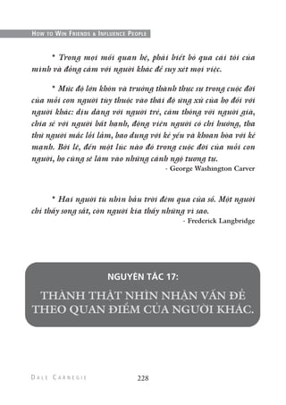 228
HOW TO WIN FRIENDS & INFLUENCE PEOPLE
* Trong mọi mối quan hệ, phải biết bỏ qua cái tôi của
mình và đồng cảm với người khác để suy xét mọi việc.
* Mức độ lớn khôn và trưởng thành thực sự trong cuộc đời
của mỗi con người tùy thuộc vào thái độ ứng xử của họ đối với
người khác: dịu dàng với người trẻ, cảm thông với người già,
chia sẻ với người bất hạnh, động viên người có chí hướng, tha
thứ người mắc lỗi lầm, bao dung với kẻ yếu và khoan hòa với kẻ
mạnh. Bởi lẽ, đến một lúc nào đó trong cuộc đời của mỗi con
người, họ cũng sẽ lâm vào những cảnh ngộ tương tự.
- George Washington Carver
* Hai người tù nhìn bầu trời đêm qua cửa sổ. Một người
chỉ thấy song sắt, còn người kia thấy những vì sao.
- Frederick Langbridge
NGUYÊN TẮC 17:
 