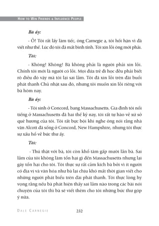 Bà ấy:
- Ồ! Tôi rất lấy làm tiếc, ông Carnegie ạ, tôi hối hận vì đã
viết như thế. Lúc đó tôi đã mất bình tĩnh. Tôi xin lỗi ông mới phải.
Tôi:
- Không! Không! Bà không phải là người phải xin lỗi.
Chính tôi mới là người có lỗi. Mọi đứa trẻ đi học đều phải biết
rõ điều đó vậy mà tôi lại sai lầm. Tôi đã xin lỗi trên đài buổi
phát thanh Chủ nhật sau đó, nhưng tôi muốn xin lỗi riêng với
bà hôm nay.
Bà ấy:
- Tôi sinh ở Concord, bang Massachusetts. Gia đình tôi nổi
tiếng ở Massachusetts đã hai thế kỷ nay, tôi rất tự hào về xứ sở
quê hương của tôi. Tôi rất bực bội khi nghe ông nói rằng nhà
văn Alcott đã sống ở Concord, New Hampshire, nhưng tôi thực
sự xấu hổ về bức thư ấy.
Tôi:
- Thú thật với bà, tôi còn khổ tâm gấp mười lần bà. Sai
lầm của tôi không làm tổn hại gì đến Massachusetts nhưng lại
gây tổn hại cho tôi. Tôi thực sự rất cảm kích bà bởi vì ít người
có địa vị và văn hóa như bà lại chịu khó mất thời gian viết cho
những người phát biểu trên đài phát thanh. Tôi thực lòng hy
vọng rằng nếu bà phát hiện thấy sai lầm nào trong các bài nói
chuyện của tôi thì bà sẽ viết thêm cho tôi những bức thư góp
ý nữa.
232
HOW TO WIN FRIENDS & INFLUENCE PEOPLE
 