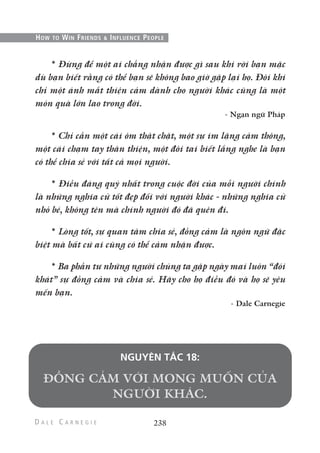 * Đừng để một ai chẳng nhận được gì sau khi rời bạn mặc
dù bạn biết rằng có thể bạn sẽ không bao giờ gặp lại họ. Đôi khi
chỉ một ánh mắt thiện cảm dành cho người khác cũng là một
món quà lớn lao trong đời.
- Ngạn ngữ Pháp
* Chỉ cần một cái ôm thật chặt, một sự im lặng cảm thông,
một cái chạm tay thân thiện, một đôi tai biết lắng nghe là bạn
có thể chia sẻ với tất cả mọi người.
* Điều đáng quý nhất trong cuộc đời của mỗi người chính
là những nghĩa cử tốt đẹp đối với người khác - những nghĩa cử
nhỏ bé, không tên mà chính người đó đã quên đi.
* Lòng tốt, sự quan tâm chia sẻ, đồng cảm là ngôn ngữ đặc
biệt mà bất cứ ai cũng có thể cảm nhận được.
* Ba phần tư những người chúng ta gặp ngày mai luôn “đói
khát” sự đồng cảm và chia sẻ. Hãy cho họ điều đó và họ sẽ yêu
mến bạn.
- Dale Carnegie
NGUYÊN TẮC 18:
238
HOW TO WIN FRIENDS & INFLUENCE PEOPLE
 