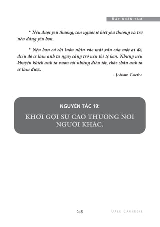 * Nếu được yêu thương, con người sẽ biết yêu thương và trở
nên đáng yêu hơn.
* Nếu bạn cứ chỉ luôn nhìn vào mặt xấu của một ai đó,
điều đó sẽ làm anh ta ngày càng trở nên tồi tệ hơn. Nhưng nếu
khuyến khích anh ta vươn tới những điều tốt, chắc chắn anh ta
sẽ làm được.
- Johann Goethe
NGUYÊN TẮC 19:
245
Đ Ắ C N H Â N T Â M
 