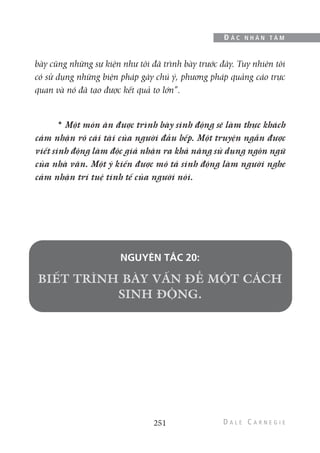 bày cũng những sự kiện như tôi đã trình bày trước đây. Tuy nhiên tôi
có sử dụng những biện pháp gây chú ý, phương pháp quảng cáo trực
quan và nó đã tạo được kết quả to lớn”.
* Một món ăn được trình bày sinh động sẽ làm thực khách
cảm nhận rõ cái tài của người đầu bếp. Một truyện ngắn được
viết sinh động làm độc giả nhận ra khả năng sử dụng ngôn ngữ
của nhà văn. Một ý kiến được mô tả sinh động làm người nghe
cảm nhận trí tuệ tinh tế của người nói.
NGUYÊN TẮC 20:
251
Đ Ắ C N H Â N T Â M
 