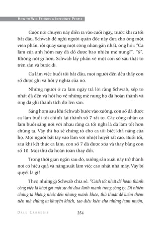 Cuộc nói chuyện này diễn ra vào cuối ngày, trước khi ca tối
bắt đầu. Schwab đề nghị người quản đốc này đưa cho ông một
viên phấn, rồi quay sang một công nhân gần nhất, ông hỏi: “Ca
làm của anh hôm nay đã đổ được bao nhiêu mẻ nung?”. “6”.
Không nói gì hơn, Schwab lấy phấn vẽ một con số sáu thật to
trên sàn và bước đi.
Ca làm việc buổi tối bắt đầu, mọi người đến đều thấy con
số được ghi và hỏi ý nghĩa của nó.
Những người ở ca làm ngày trả lời rằng Schwab, sếp to
nhất đã đến và hỏi họ về những mẻ nung họ đã hoàn thành và
ông đã ghi thành tích đó lên sàn.
Sáng hôm sau khi Schwab bước vào xưởng, con số đã được
ca làm buổi tối chỉnh lại thành số 7 rất to. Các công nhân ca
làm buổi sáng nói với nhau rằng ca tối nghĩ là đã làm tốt hơn
chúng ta. Vậy thì họ sẽ chứng tỏ cho ca tối biết khả năng của
họ. Mọi người bắt tay vào làm với nhiệt huyết rất cao. Buổi tối,
sau khi kết thúc ca làm, con số 7 đã được xóa và thay bằng con
số 10. Mọi thứ đã hoàn toàn thay đổi.
Trong thời gian ngắn sau đó, xưởng sản xuất này trở thành
nơi có hiệu quả và năng suất làm việc cao nhất nhà máy. Vậy bí
quyết là gì?
Theo những gì Schwab chia sẻ: “Cách tốt nhất để hoàn thành
công việc là khơi gợi một sự thi đua lành mạnh trong công ty. Dĩ nhiên
chúng ta không nhắc đến những mánh khóe, thủ thuật để kiếm thêm
tiền mà chúng ta khuyến khích, tạo điều kiện cho những ham muốn,
254
HOW TO WIN FRIENDS & INFLUENCE PEOPLE
 