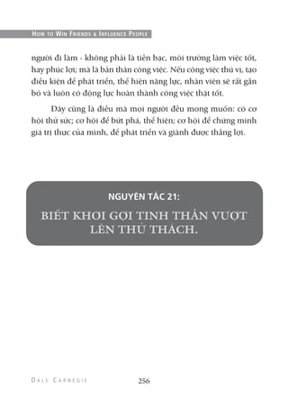 người đi làm - không phải là tiền bạc, môi trường làm việc tốt,
hay phúc lợi; mà là bản thân công việc. Nếu công việc thú vị, tạo
điều kiện để phát triển, thể hiện năng lực, nhân viên sẽ rất gắn
bó và luôn có động lực hoàn thành công việc thật tốt.
Đây cũng là điều mà mọi người đều mong muốn: có cơ
hội thử sức; cơ hội để bứt phá, thể hiện; cơ hội để chứng minh
giá trị thực của mình, để phát triển và giành được thắng lợi.
NGUYÊN TẮC 21:
256
HOW TO WIN FRIENDS & INFLUENCE PEOPLE
 