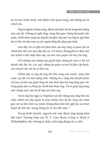 tự tin vào chính mình, một phẩm chất quan trọng, nếu không nói là
chính yếu.
Ông là người có tham vọng, đấy là một điều rất tốt trong một chừng
mực nào đó. Nhưng tôi nghĩ rằng, trong thời gian Tướng Burnside cầm
quân, chính tham vọng của ông đã cản phá công việc của ông ấy, gây thiệt
hại to lớn cho đất nước và cho người đồng đội đáng quý nhất.
Gần đây, tôi có nghe lời phát biểu của ông rằng cả quân đội và
chính phủ đều cần một nhà độc tài. Dĩ nhiên, không phải vì điều này
mà chính vì bất chấp điều này, tôi mới trao quyền chỉ huy cho ông.
Chỉ những viên tướng nào giành được thắng lợi mới có thể trở
thành nhà độc tài. Lúc này, thắng lợi quân sự mới là điều cấp bách,
còn chuyện độc tài tôi sẽ bàn sau.
Chính phủ sẽ ủng hộ ông hết khả năng của mình, cũng như
trước nay đối với mọi tướng lĩnh. Nhưng tôi e rằng thái độ phê phán
chỉ huy và làm suy giảm lòng tin vào lãnh đạo mà ông đang gieo rắc
trong quân đội sẽ chống lại chính bản thân ông. Tôi sẽ giúp ông trong
một chừng mực nào đó để dẹp tan điều này.
Dù là ông hay ngay cả Napoleon tái thế chăng nữa cũng khó mà
chấn chỉnh một đạo quân bị tiêm nhiễm thái độ đó. Ông cần cảnh
giác với sự liều lĩnh của mình nhưng phải đem hết nghị lực và nhiệt
huyết để tiến lên, mang thắng lợi về cho đất nước.”
Trong kinh doanh, nguyên tắc này được ứng dụng như
thế nào? Trường hợp của W. P. Gaw thuộc Công ty Wark ở
Philadelphia cho chúng ta thấy cách ứng dụng rất cụ thể.
265
Đ Ắ C N H Â N T Â M
 