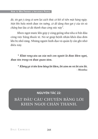đó, tôi gợi ý cùng cô xem lại cách thức cô kết sổ tiền mặt hàng ngày.
Một khi hiểu mình được tin tưởng, cô dễ dàng theo gợi ý của tôi và
chẳng bao lâu cô đã thành thạo công việc này”.
Khen ngợi trước khi góp ý cũng giống như nha sĩ bắt đầu
công việc bằng thuốc tê. Nó sẽ giúp bệnh nhân khỏi đau đớn
khi bị nhổ răng. Những người lãnh đạo và quản lý cần ghi nhớ
điều này.
* Khát vọng sâu xa của mỗi con người là được khen ngợi,
được tôn trọng và được quan tâm.
* Không gì ít tốn kém bằng lời khen, lời cám ơn và lời xin lỗi.
- Montluc
NGUYÊN TẮC 22:
268
HOW TO WIN FRIENDS & INFLUENCE PEOPLE
 
