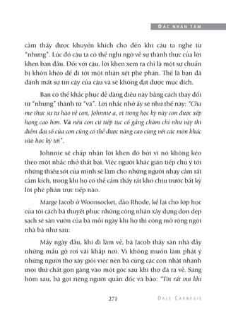 cảm thấy được khuyến khích cho đến khi cậu ta nghe từ
“nhưng”. Lúc đó cậu ta có thể nghi ngờ về sự thành thực của lời
khen ban đầu. Đối với cậu, lời khen xem ra chỉ là một sự chuẩn
bị khôn khéo để đi tới một nhận xét phê phán. Thế là bạn đã
đánh mất sự tin cậy của cậu và sẽ không đạt được mục đích.
Bạn có thể khắc phục dễ dàng điều này bằng cách thay đổi
từ “nhưng” thành từ “và”. Lời nhắc nhở ấy sẽ như thế này: “Cha
mẹ thực sự tự hào về con, Johnnie ạ, vì trong học kỳ này con được xếp
hạng cao hơn. Và nếu con cứ tiếp tục cố gắng chăm chỉ như vậy thì
điểm đại số của con cũng có thể được nâng cao cùng với các môn khác
vào học kỳ tới”.
Johnnie sẽ chấp nhận lời khen đó bởi vì nó không kéo
theo một nhắc nhở thất bại. Việc người khác gián tiếp chú ý tới
những thiếu sót của mình sẽ làm cho những người nhạy cảm rất
cảm kích, trong khi họ có thể cảm thấy rất khó chịu trước bất kỳ
lời phê phán trực tiếp nào.
Marge Jacob ở Woonsocket, đảo Rhode, kể lại cho lớp học
của tôi cách bà thuyết phục những công nhân xây dựng dọn dẹp
sạch sẽ sân vườn của bà mỗi ngày khi họ thi công mở rộng ngôi
nhà bà như sau:
Mấy ngày đầu, khi đi làm về, bà Jacob thấy sân nhà đầy
những mẩu gỗ rơi vãi khắp nơi. Vì không muốn làm phật ý
những người thợ xây giỏi việc nên bà cùng các con nhặt nhạnh
mọi thứ chất gọn gàng vào một góc sau khi thợ đã ra về. Sáng
hôm sau, bà gọi riêng người quản đốc và bảo: “Tôi rất vui khi
271
Đ Ắ C N H Â N T Â M
 