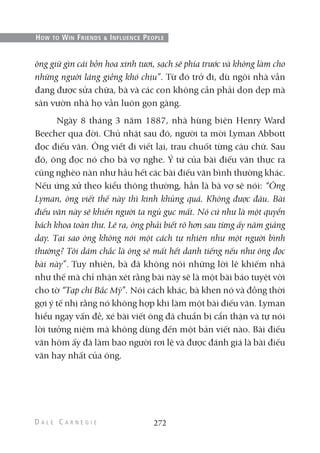 ông giữ gìn cái bồn hoa xinh tươi, sạch sẽ phía trước và không làm cho
những người láng giềng khó chịu”. Từ đó trở đi, dù ngôi nhà vẫn
đang được sửa chữa, bà và các con không cần phải dọn dẹp mà
sân vườn nhà họ vẫn luôn gọn gàng.
Ngày 8 tháng 3 năm 1887, nhà hùng biện Henry Ward
Beecher qua đời. Chủ nhật sau đó, người ta mời Lyman Abbott
đọc điếu văn. Ông viết đi viết lại, trau chuốt từng câu chữ. Sau
đó, ông đọc nó cho bà vợ nghe. Ý tứ của bài điếu văn thực ra
cũng nghèo nàn như hầu hết các bài điếu văn bình thường khác.
Nếu ứng xử theo kiểu thông thường, hẳn là bà vợ sẽ nói: “Ông
Lyman, ông viết thế này thì kinh khủng quá. Không được đâu. Bài
điếu văn này sẽ khiến người ta ngủ gục mất. Nó cứ như là một quyển
bách khoa toàn thư. Lẽ ra, ông phải biết rõ hơn sau từng ấy năm giảng
dạy. Tại sao ông không nói một cách tự nhiên như một người bình
thường? Tôi dám chắc là ông sẽ mất hết danh tiếng nếu như ông đọc
bài này”. Tuy nhiên, bà đã không nói những lời lẽ khiếm nhã
như thế mà chỉ nhận xét rằng bài này sẽ là một bài báo tuyệt vời
cho tờ “Tạp chí Bắc Mỹ”. Nói cách khác, bà khen nó và đồng thời
gợi ý tế nhị rằng nó không hợp khi làm một bài điếu văn. Lyman
hiểu ngay vấn đề, xé bài viết ông đã chuẩn bị cẩn thận và tự nói
lời tưởng niệm mà không dùng đến một bản viết nào. Bài điếu
văn hôm ấy đã làm bao người rơi lệ và được đánh giá là bài điếu
văn hay nhất của ông.
272
HOW TO WIN FRIENDS & INFLUENCE PEOPLE
 