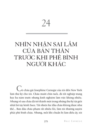 NHÌN NHẬN SAI LẦM
CỦA BẢN THÂN
TRƯỚC KHI PHÊ BÌNH
NGƯỜI KHÁC
Cô cháu gái Josephine Carnegie của tôi đến New York
làm thư ký cho tôi. Cháu mười chín tuổi, đã tốt nghiệp trung
học ba năm trước nhưng kinh nghiệm làm việc không nhiều.
Nhưng về sau cháu đã trở thành một trong những thư ký tài giỏi
nhất bờ tây kênh Suez. Tất nhiên lúc đầu cháu không được như
thế... Ban đầu cháu phạm rất nhiều lỗi, làm tôi thường xuyên
phải phê bình cháu. Nhưng, mỗi khi chuẩn bị làm điều ấy, tôi
275
 